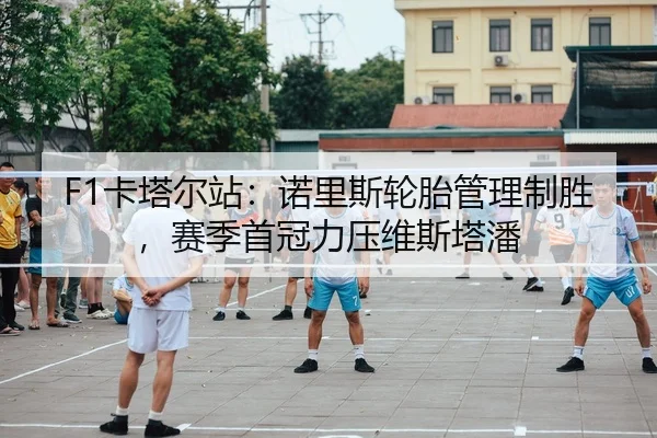 F1卡塔尔站：诺里斯轮胎管理制胜，赛季首冠力压维斯塔潘
