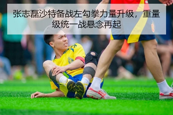 张志磊沙特备战左勾拳力量升级，重量级统一战悬念再起